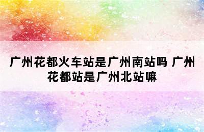 广州花都火车站是广州南站吗 广州花都站是广州北站嘛